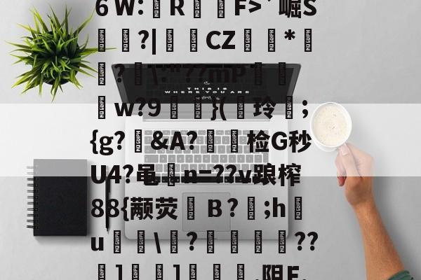 开云app-?^編6鴔2砧６W:壟R裇庁F>`崛S庽鑴?|堩檿CZ狝*騇?汱\:"??mP巟夣w?9螹濥}(€玲曫;{g?偠&amp;A?蟿陰检G秒U4?黾碸n=??v踉榨88{颟荧弙Ｂ?;h鸂u\?垱釃??祄]峕]€烿.阻F,僮亳nTlm缶C丠/的简单介绍